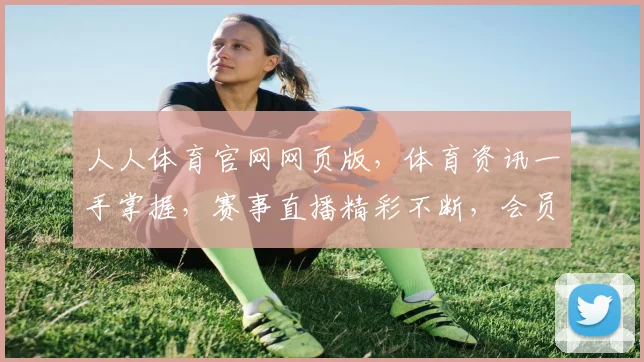 人人体育官网网页版，体育资讯一手掌握，赛事直播精彩不断，会员福利多多，尽在官网
