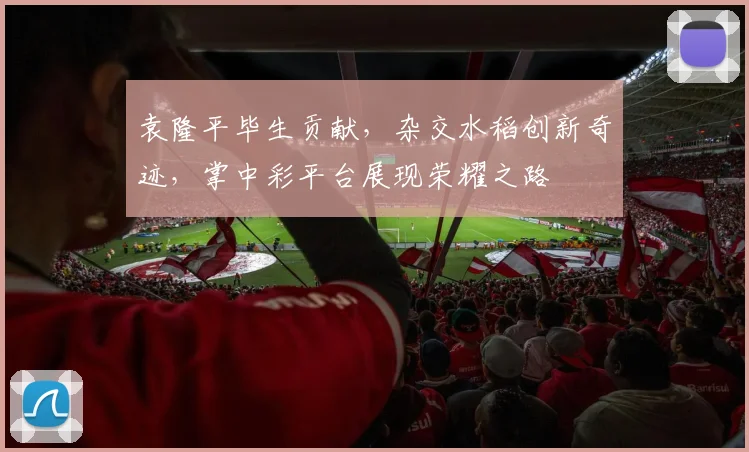 袁隆平毕生贡献，杂交水稻创新奇迹，掌中彩平台展现荣耀之路